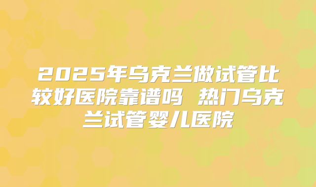 2025年乌克兰做试管比较好医院靠谱吗 热门乌克兰试管婴儿医院