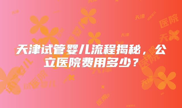 天津试管婴儿流程揭秘，公立医院费用多少？