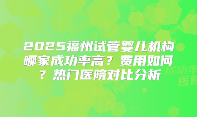2025福州试管婴儿机构哪家成功率高？费用如何？热门医院对比分析