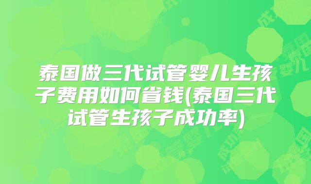泰国做三代试管婴儿生孩子费用如何省钱(泰国三代试管生孩子成功率)