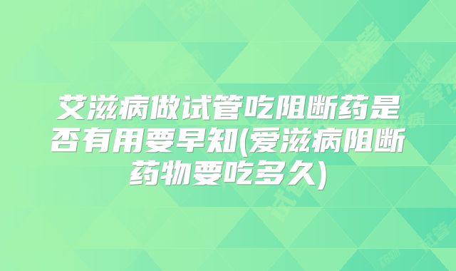 艾滋病做试管吃阻断药是否有用要早知(爱滋病阻断药物要吃多久)