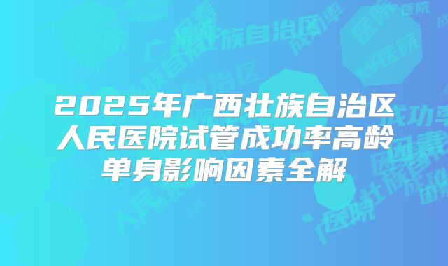 2025年广西壮族自治区人民医院试管成功率高龄单身影响因素全解