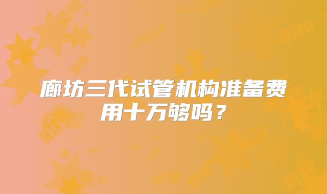 廊坊三代试管机构准备费用十万够吗？
