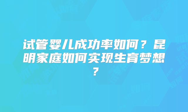 试管婴儿成功率如何?昆明家庭如何实现生育梦想?