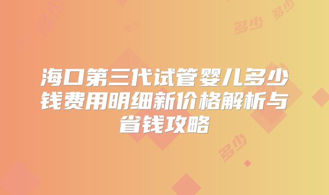海口第三代试管婴儿多少钱费用明细新价格解析与省钱攻略
