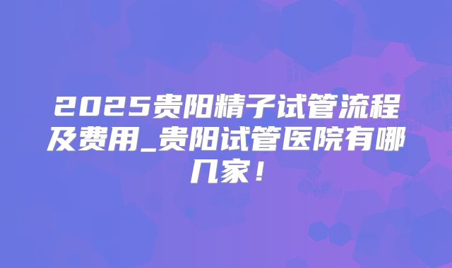 2025贵阳精子试管流程及费用_贵阳试管医院有哪几家！