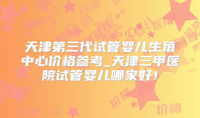 天津第三代试管婴儿生殖中心价格参考_天津三甲医院试管婴儿哪家好!