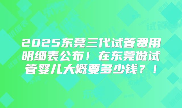 2025东莞三代试管费用明细表公布！在东莞做试管婴儿大概要多少钱？！