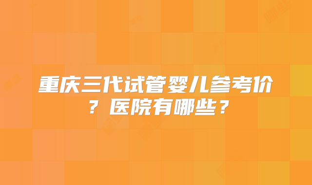 重庆三代试管婴儿参考价？医院有哪些？