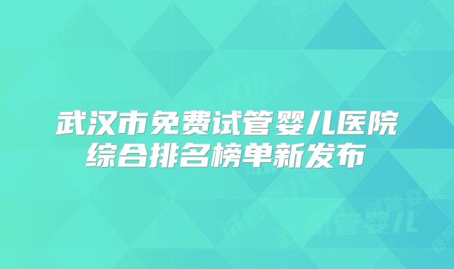 武汉市免费试管婴儿医院综合排名榜单新发布