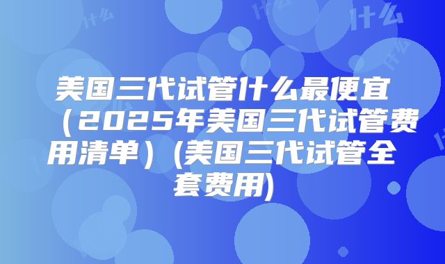 美国三代试管什么最便宜（2025年美国三代试管费用清单）(美国三代试管全套费用)