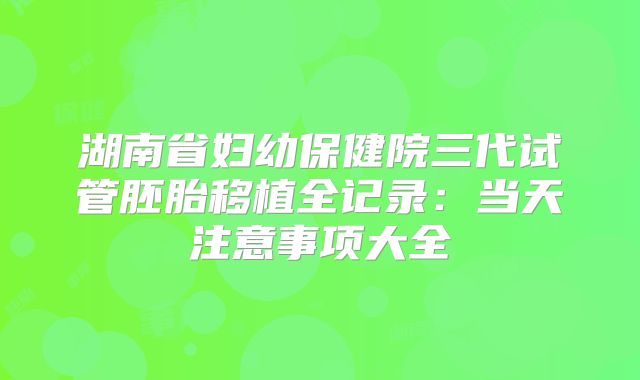 湖南省妇幼保健院三代试管胚胎移植全记录：当天注意事项大全