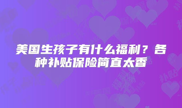 美国生孩子有什么福利?各种补贴保险简直太香