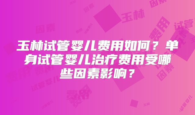 玉林试管婴儿费用如何？单身试管婴儿治疗费用受哪些因素影响？