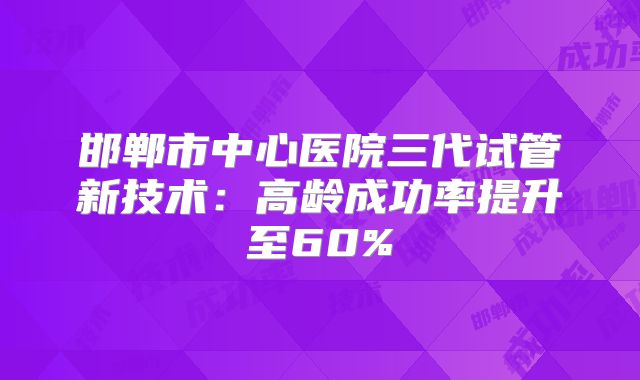 邯郸市中心医院三代试管新技术:高龄成功率提升至60%