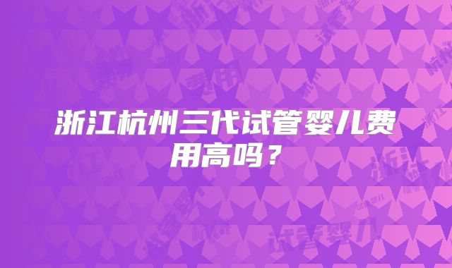 浙江杭州三代试管婴儿费用高吗？