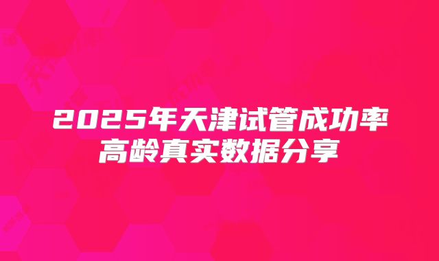 2025年天津试管成功率高龄真实数据分享