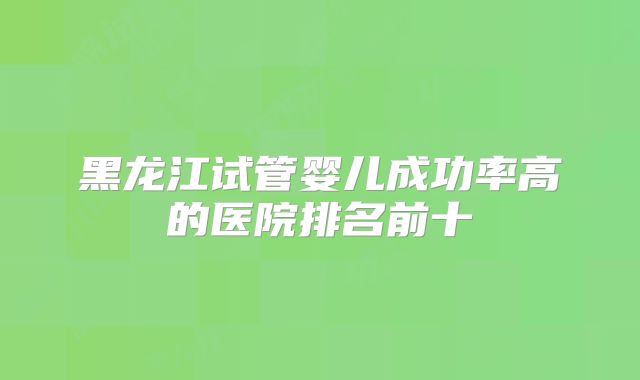 黑龙江试管婴儿成功率高的医院排名前十