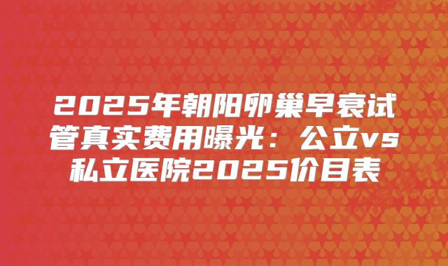 2025年朝阳卵巢早衰试管真实费用曝光：公立vs私立医院2025价目表