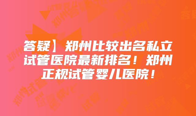 答疑】郑州比较出名私立试管医院最新排名！郑州正规试管婴儿医院！