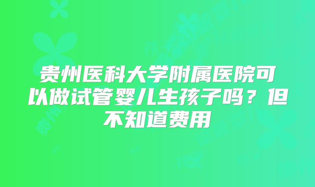 贵州医科大学附属医院可以做试管婴儿生孩子吗？但不知道费用