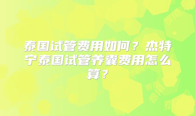 泰国试管费用如何？杰特宁泰国试管养囊费用怎么算？
