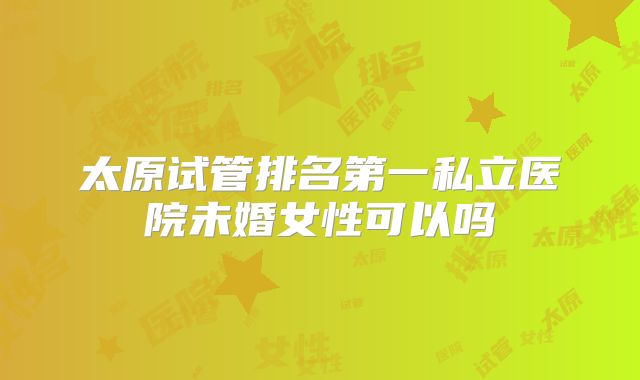 太原试管排名第一私立医院未婚女性可以吗
