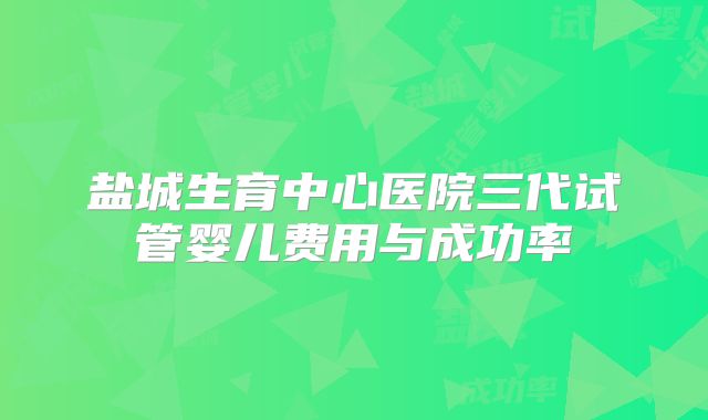 盐城生育中心医院三代试管婴儿费用与成功率