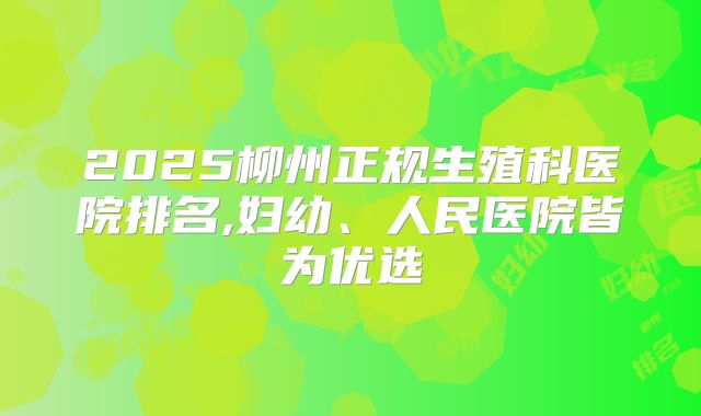2025柳州正规生殖科医院排名,妇幼、人民医院皆为优选