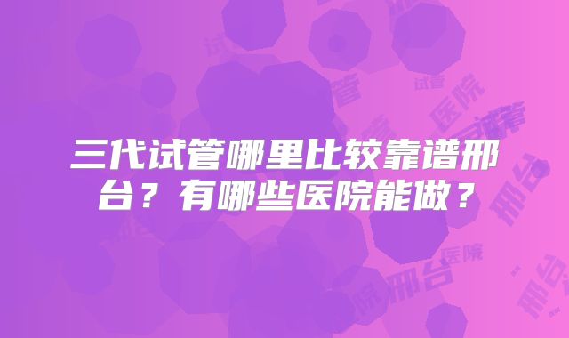 三代试管哪里比较靠谱邢台？有哪些医院能做？