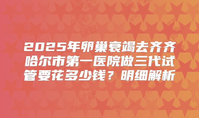 2025年卵巢衰竭去齐齐哈尔市第一医院做三代试管要花多少钱？明细解析