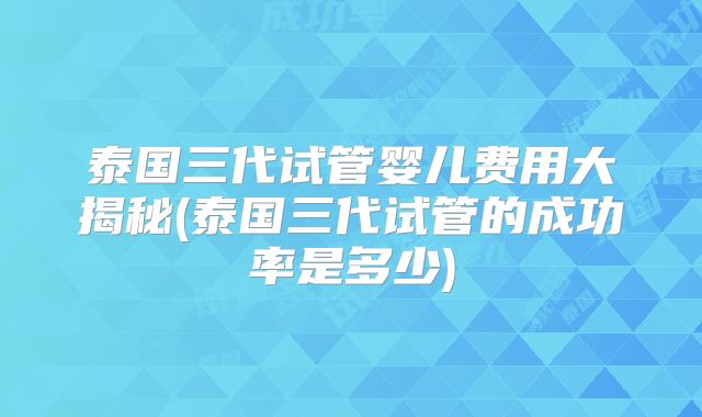 泰国三代试管婴儿费用大揭秘(泰国三代试管的成功率是多少)