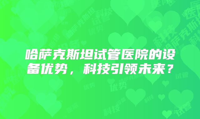 哈萨克斯坦试管医院的设备优势,科技引领未来?