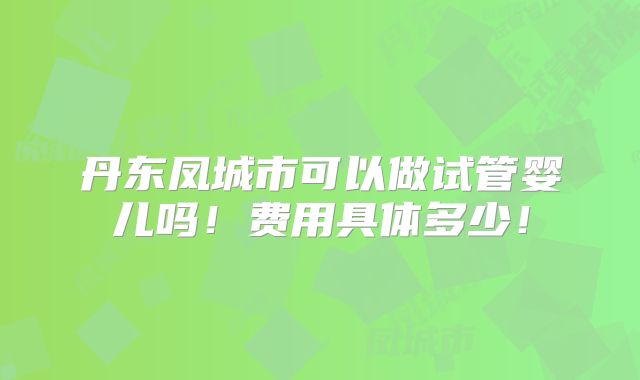 丹东凤城市可以做试管婴儿吗!费用具体多少!