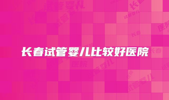 长春试管婴儿比较好医院