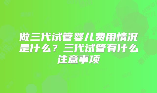 做三代试管婴儿费用情况是什么？三代试管有什么注意事项