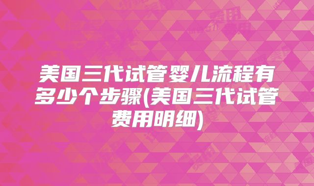 美国三代试管婴儿流程有多少个步骤(美国三代试管费用明细)