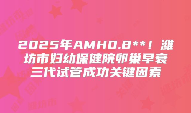 2025年AMH0.8**！潍坊市妇幼保健院卵巢早衰三代试管成功关键因素