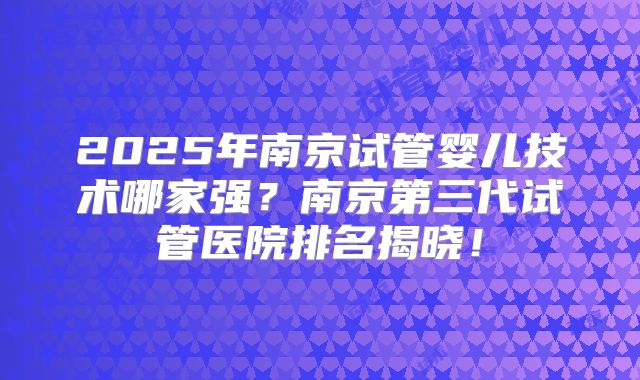 2025年南京试管婴儿技术哪家强？南京第三代试管医院排名揭晓！