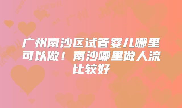 广州南沙区试管婴儿哪里可以做！南沙哪里做人流比较好