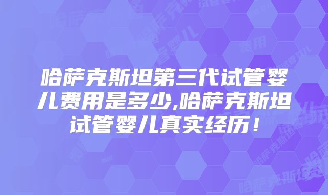 哈萨克斯坦第三代试管婴儿费用是多少,哈萨克斯坦试管婴儿真实经历！