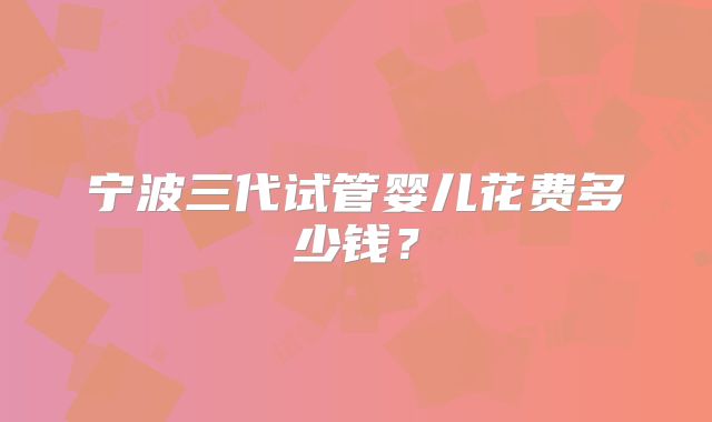 宁波三代试管婴儿花费多少钱？