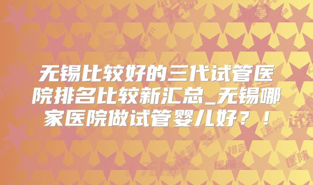 无锡比较好的三代试管医院排名比较新汇总_无锡哪家医院做试管婴儿好？！
