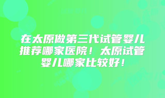 在太原做第三代试管婴儿推荐哪家医院!太原试管婴儿哪家比较好!