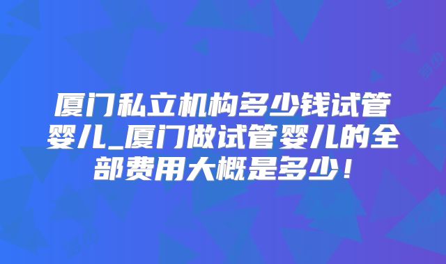 厦门私立机构多少钱试管婴儿_厦门做试管婴儿的全部费用大概是多少!