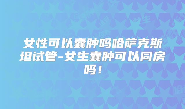 女性可以囊肿吗哈萨克斯坦试管-女生囊肿可以同房吗！