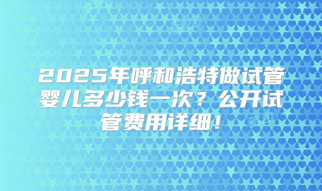2025年呼和浩特做试管婴儿多少钱一次？公开试管费用详细！
