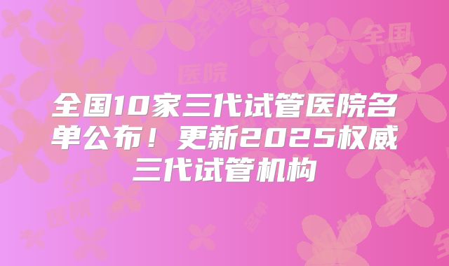全国10家三代试管医院名单公布！更新2025权威三代试管机构