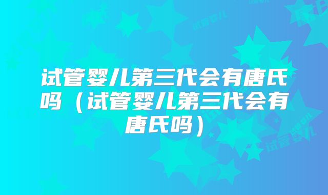 试管婴儿第三代会有唐氏吗（试管婴儿第三代会有唐氏吗）
