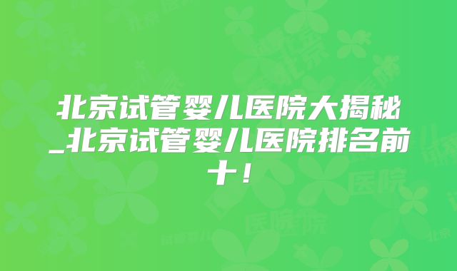 北京试管婴儿医院大揭秘_北京试管婴儿医院排名前十！